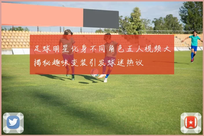 足球明星化身不同角色五人视频大揭秘趣味变装引发球迷热议