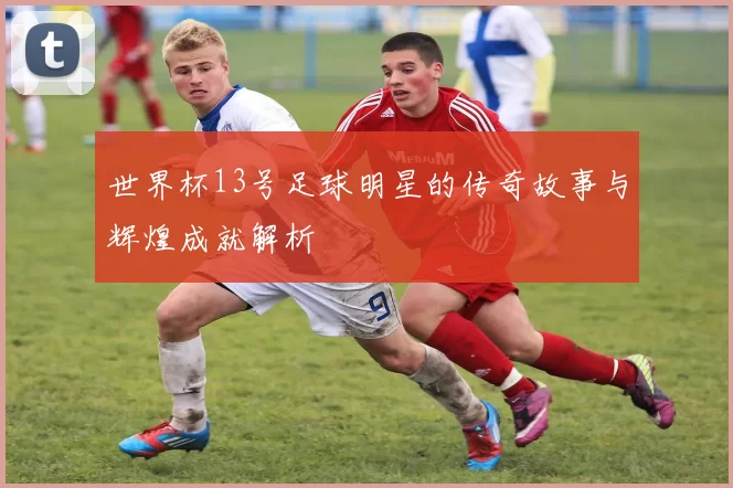 世界杯13号足球明星的传奇故事与辉煌成就解析