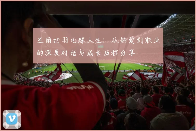 王丽的羽毛球人生：从热爱到职业的深度对话与成长历程分享