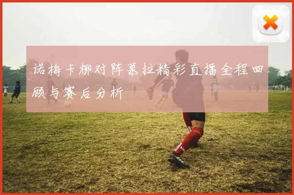 诺梅卡柳对阵慕拉精彩直播全程回顾与赛后分析