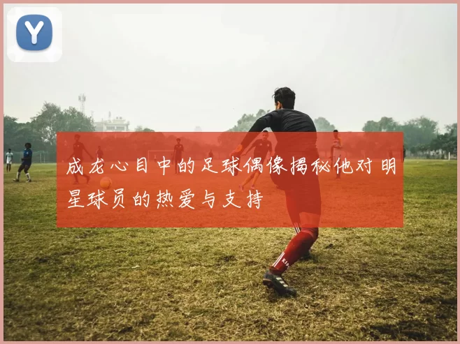 成龙心目中的足球偶像揭秘他对明星球员的热爱与支持