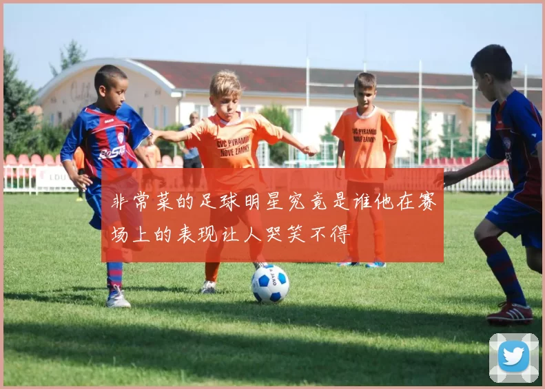 非常菜的足球明星究竟是谁他在赛场上的表现让人哭笑不得