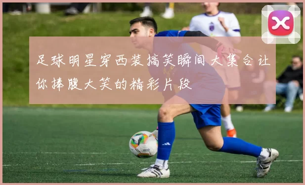 足球明星穿西装搞笑瞬间大集合让你捧腹大笑的精彩片段