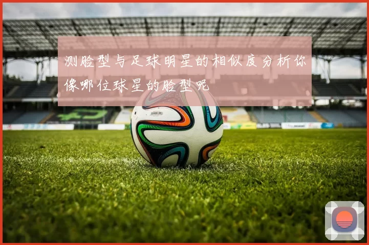 测脸型与足球明星的相似度分析你像哪位球星的脸型呢