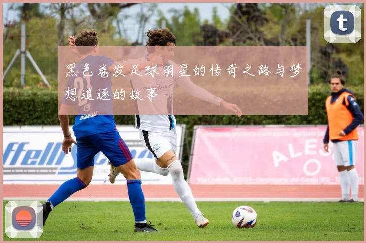 黑色卷发足球明星的传奇之路与梦想追逐的故事
