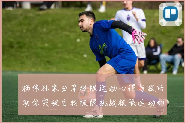杨伟独家分享极限运动心得与技巧助你突破自我极限挑战极限运动的乐趣与安全性