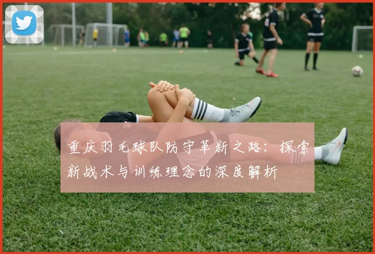 重庆羽毛球队防守革新之路：探索新战术与训练理念的深度解析