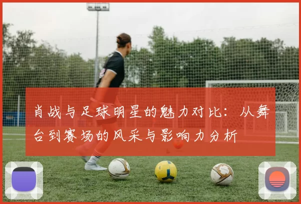 肖战与足球明星的魅力对比：从舞台到赛场的风采与影响力分析