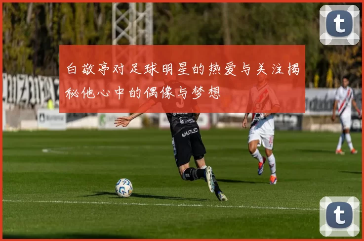 白敬亭对足球明星的热爱与关注揭秘他心中的偶像与梦想