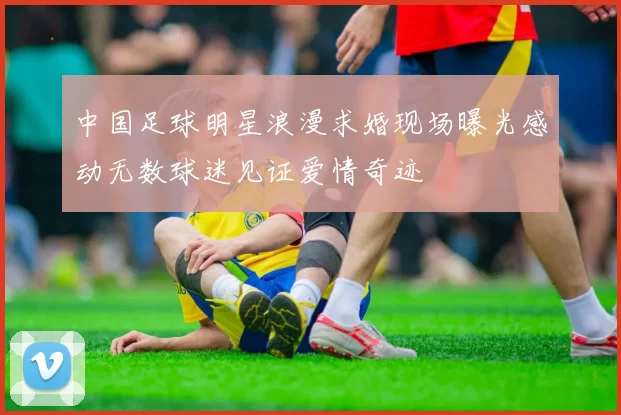 中国足球明星浪漫求婚现场曝光感动无数球迷见证爱情奇迹