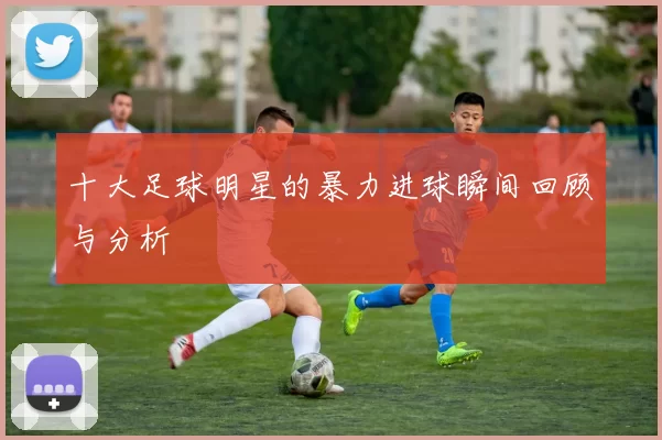 十大足球明星的暴力进球瞬间回顾与分析
