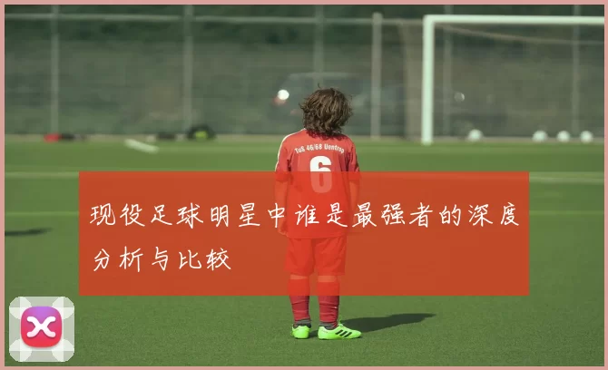 现役足球明星中谁是最强者的深度分析与比较