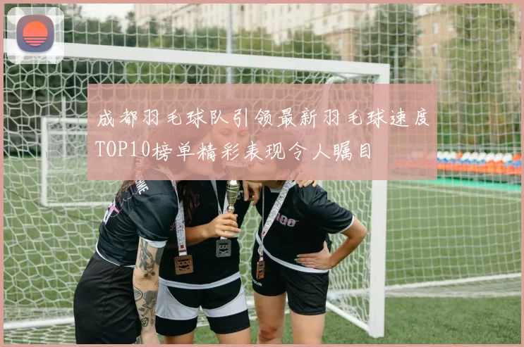 成都羽毛球队引领最新羽毛球速度TOP10榜单精彩表现令人瞩目