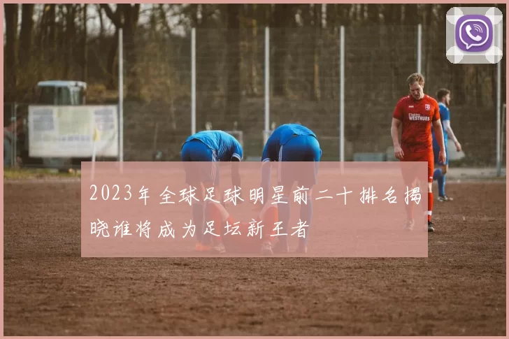 2023年全球足球明星前二十排名揭晓谁将成为足坛新王者