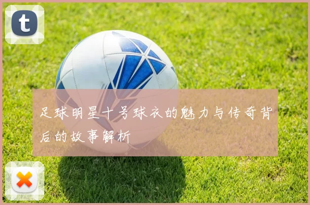 足球明星十号球衣的魅力与传奇背后的故事解析