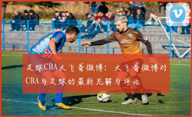 足球CBA大飞哥微博：大飞哥微博对CBA与足球的最新见解与评论