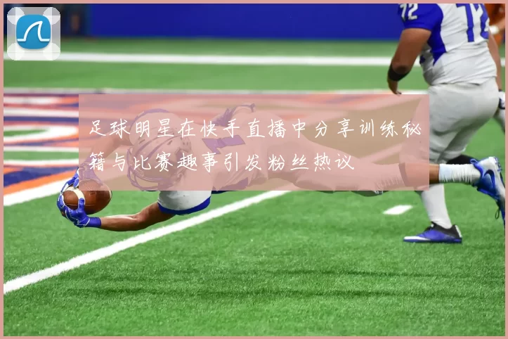 足球明星在快手直播中分享训练秘籍与比赛趣事引发粉丝热议