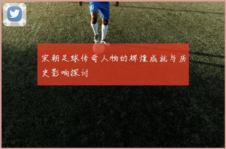 宋朝足球传奇人物的辉煌成就与历史影响探讨