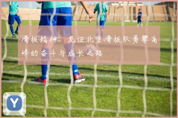 滑板精神：见证北京滑板队勇攀高峰的奋斗与成长之路