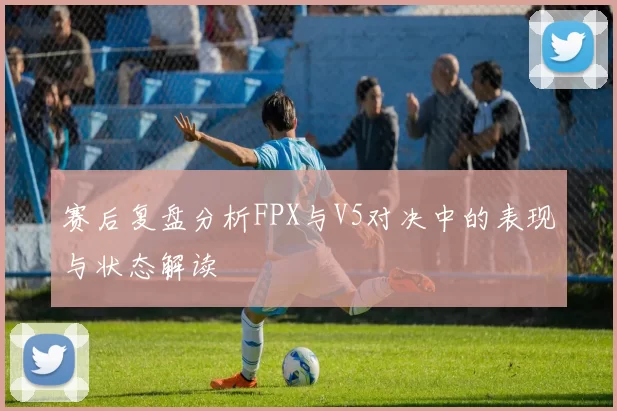 赛后复盘分析FPX与V5对决中的表现与状态解读