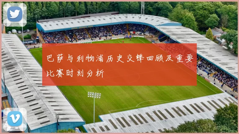 巴萨与利物浦历史交锋回顾及重要比赛时刻分析