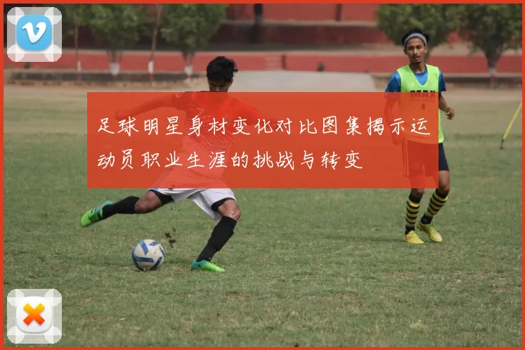 足球明星身材变化对比图集揭示运动员职业生涯的挑战与转变