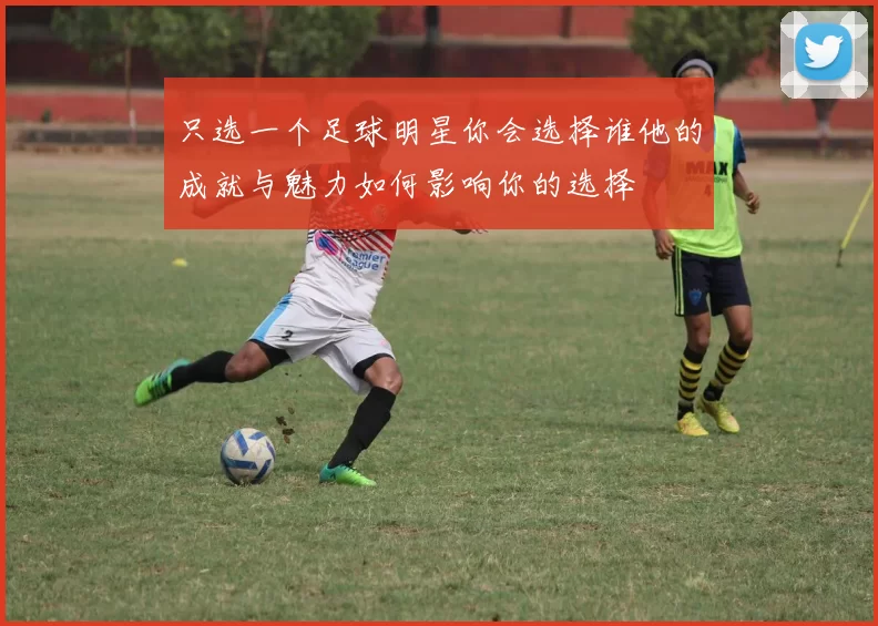 只选一个足球明星你会选择谁他的成就与魅力如何影响你的选择