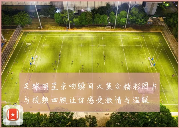 足球明星亲吻瞬间大集合精彩图片与视频回顾让你感受激情与温暖