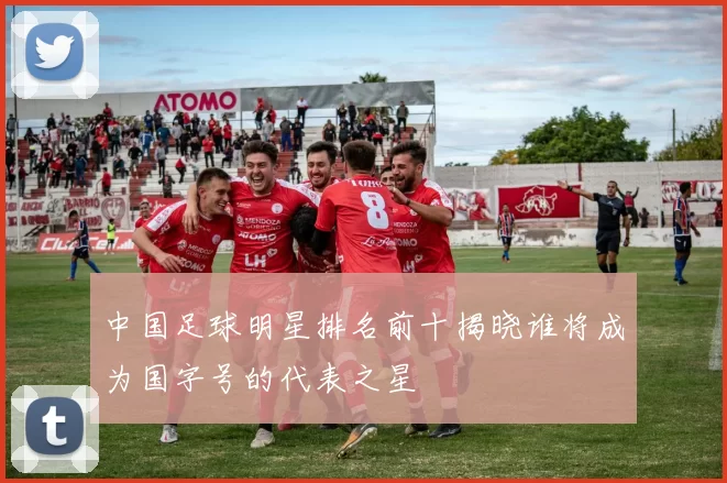 中国足球明星排名前十揭晓谁将成为国字号的代表之星