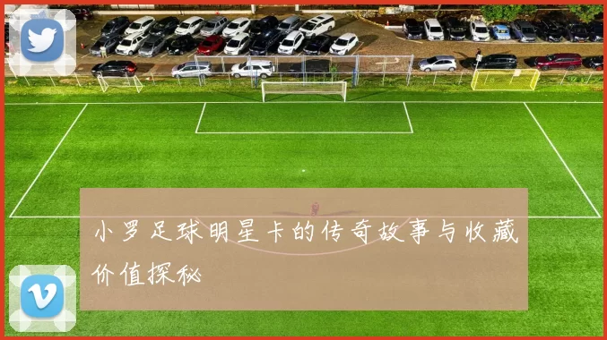 小罗足球明星卡的传奇故事与收藏价值探秘