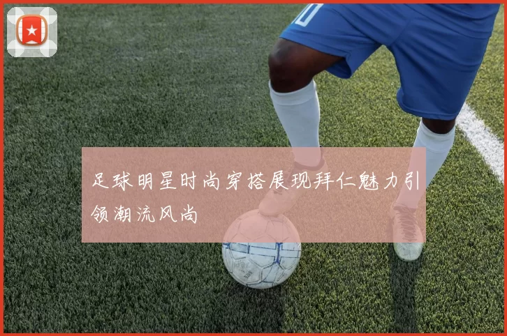足球明星时尚穿搭展现拜仁魅力引领潮流风尚