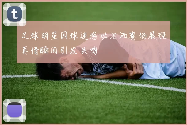 足球明星因球迷感动泪洒赛场展现真情瞬间引发共鸣