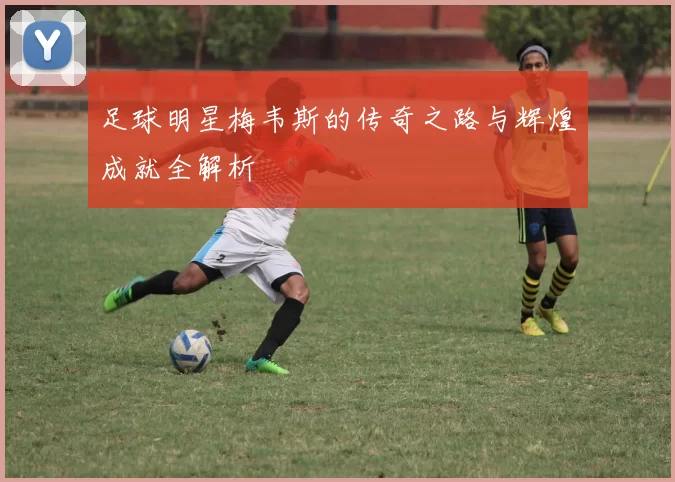 足球明星梅韦斯的传奇之路与辉煌成就全解析