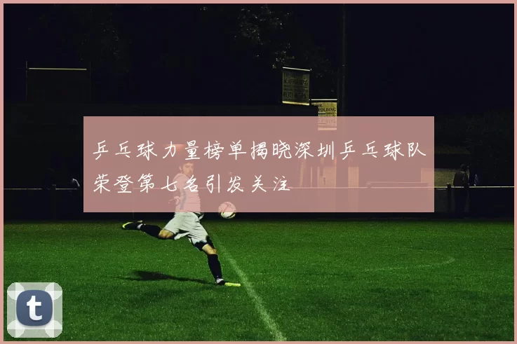 乒乓球力量榜单揭晓深圳乒乓球队荣登第七名引发关注
