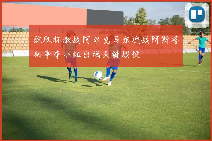 欧联杯激战阿尔克马尔迎战阿斯塔纳争夺小组出线关键战役