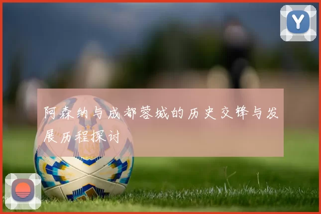 阿森纳与成都蓉城的历史交锋与发展历程探讨