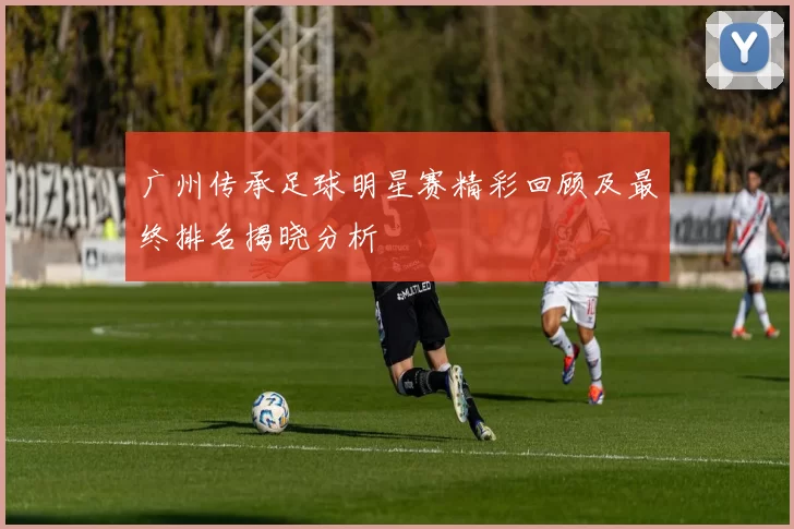 广州传承足球明星赛精彩回顾及最终排名揭晓分析