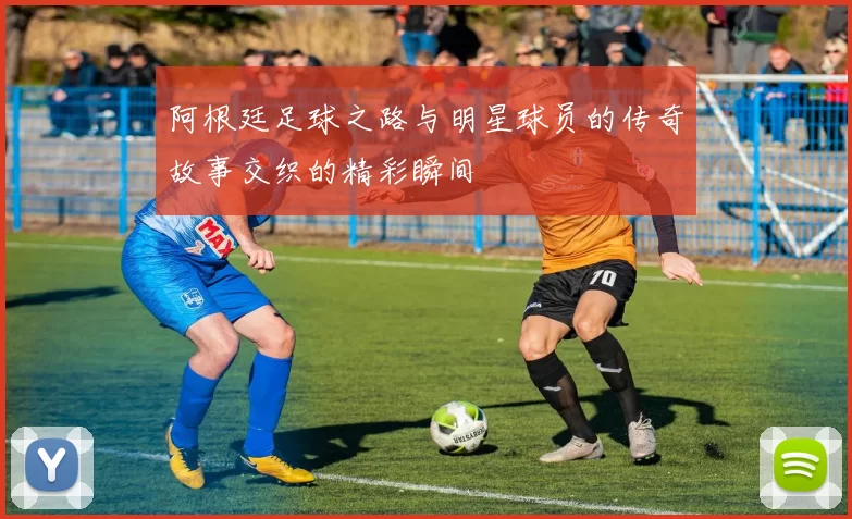 阿根廷足球之路与明星球员的传奇故事交织的精彩瞬间