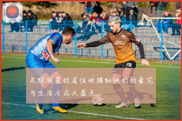 足球明星的居住地揭秘他们的豪宅与生活方式大盘点