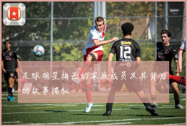 足球明星梅西的家庭成员及其背后的故事揭秘