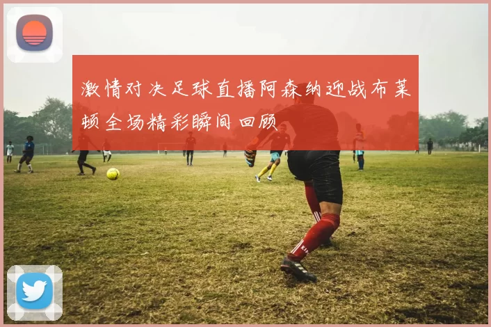激情对决足球直播阿森纳迎战布莱顿全场精彩瞬间回顾