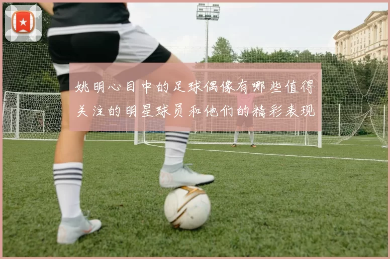 姚明心目中的足球偶像有哪些值得关注的明星球员和他们的精彩表现