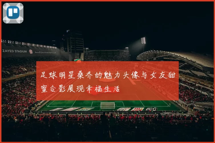 足球明星桑乔的魅力头像与女友甜蜜合影展现幸福生活
