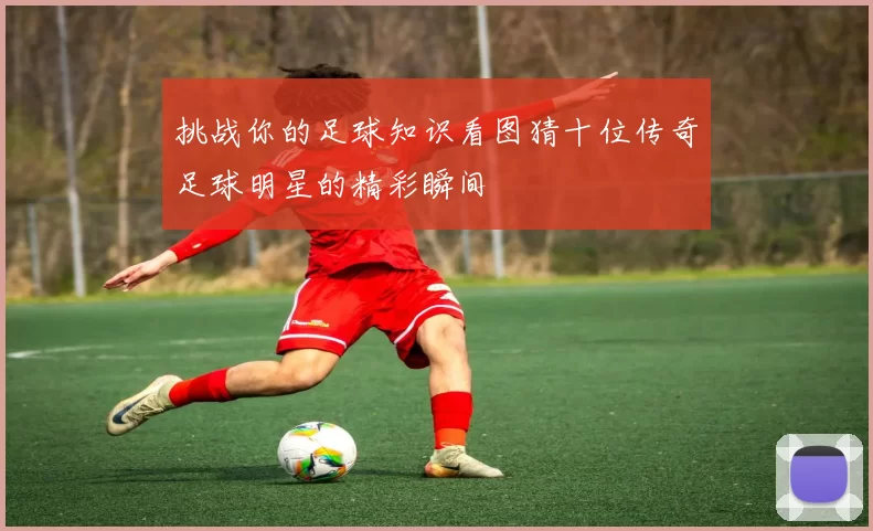 挑战你的足球知识看图猜十位传奇足球明星的精彩瞬间