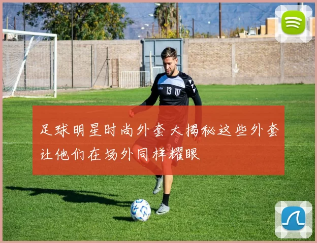 足球明星时尚外套大揭秘这些外套让他们在场外同样耀眼