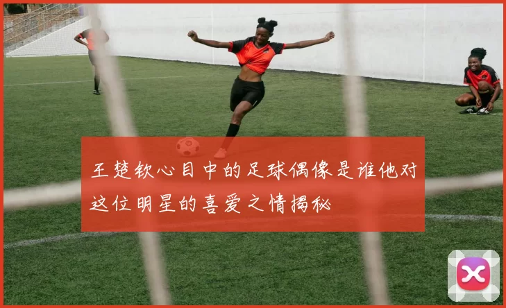 王楚钦心目中的足球偶像是谁他对这位明星的喜爱之情揭秘