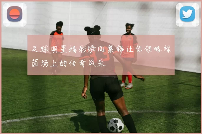 足球明星精彩瞬间集锦让你领略绿茵场上的传奇风采