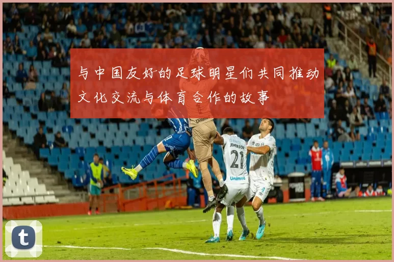 与中国友好的足球明星们共同推动文化交流与体育合作的故事