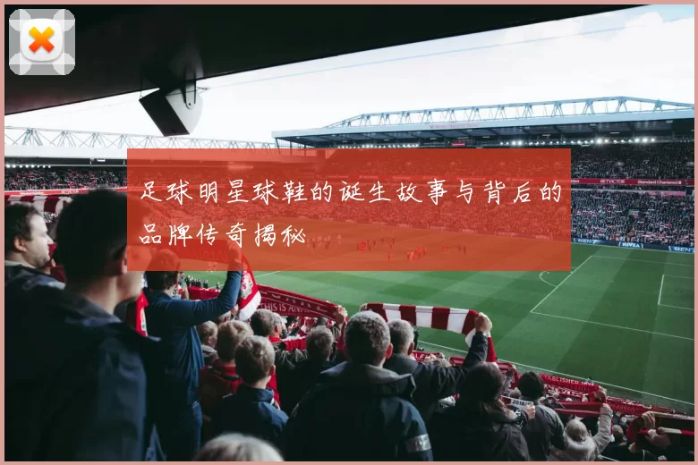 足球明星球鞋的诞生故事与背后的品牌传奇揭秘
