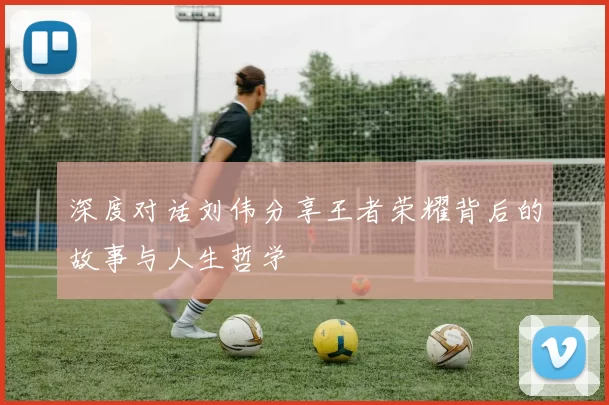 深度对话刘伟分享王者荣耀背后的故事与人生哲学